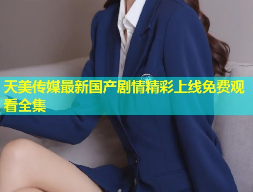 天美传媒最新国产剧情精彩上线免费观看全集