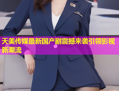 天美传媒最新国产剧震撼来袭引领影视新潮流