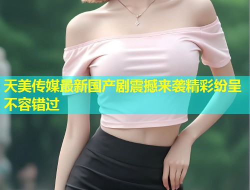 天美传媒最新国产剧震撼来袭精彩纷呈不容错过