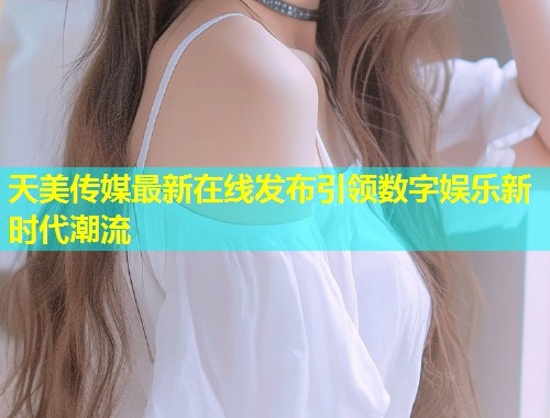 天美传媒最新在线发布引领数字娱乐新时代潮流