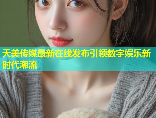 天美传媒最新在线发布引领数字娱乐新时代潮流