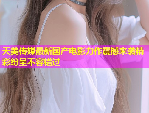 天美传媒最新国产电影力作震撼来袭精彩纷呈不容错过