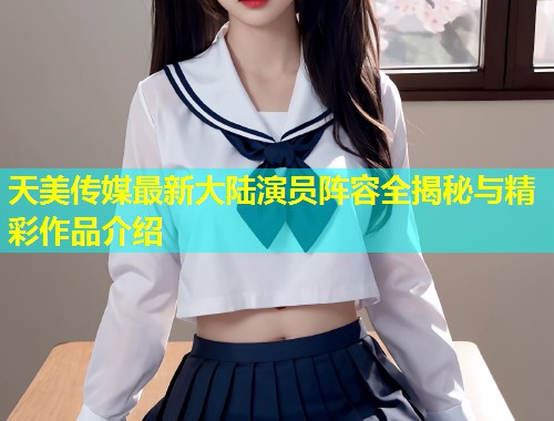 天美传媒最新大陆演员阵容全揭秘与精彩作品介绍