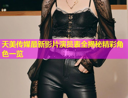 天美传媒最新影片演员表全揭秘精彩角色一览
