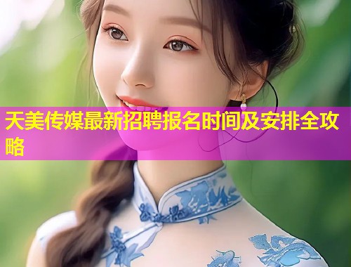 天美传媒最新招聘报名时间及安排全攻略