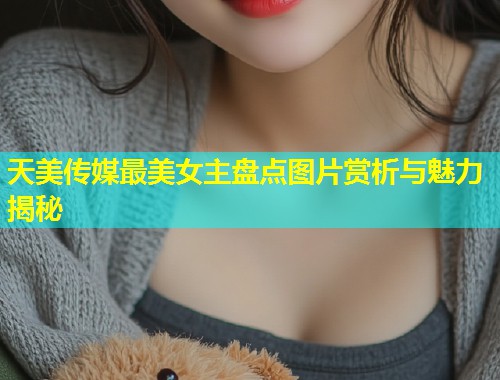 天美传媒最美女主盘点图片赏析与魅力揭秘