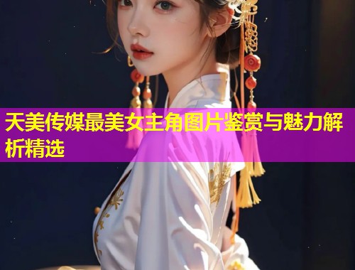 天美传媒最美女主角图片鉴赏与魅力解析精选