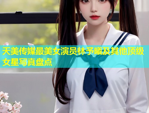 天美传媒最美女演员林予曦及其他顶级女星写真盘点