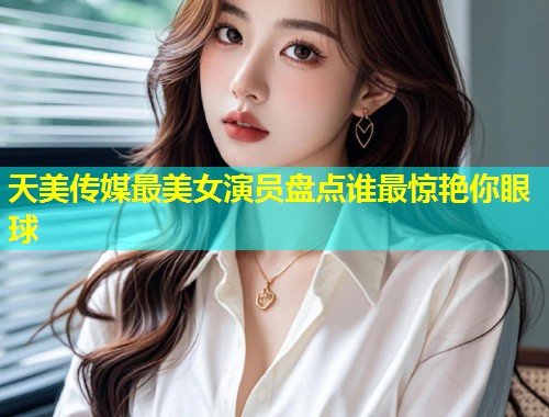 天美传媒最美女演员盘点谁最惊艳你眼球