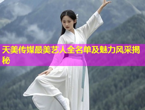 天美传媒最美艺人全名单及魅力风采揭秘