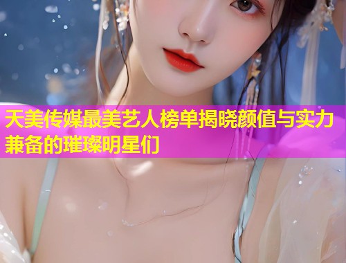 天美传媒最美艺人榜单揭晓颜值与实力兼备的璀璨明星们