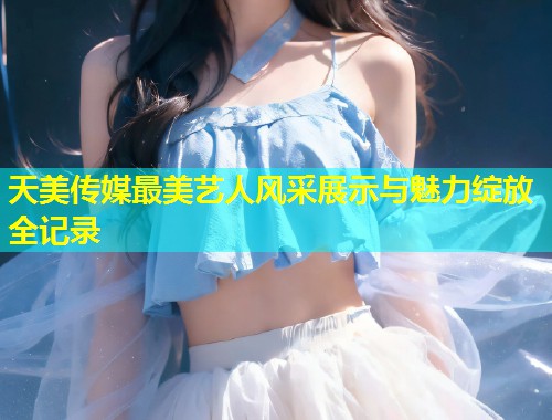 天美传媒最美艺人风采展示与魅力绽放全记录