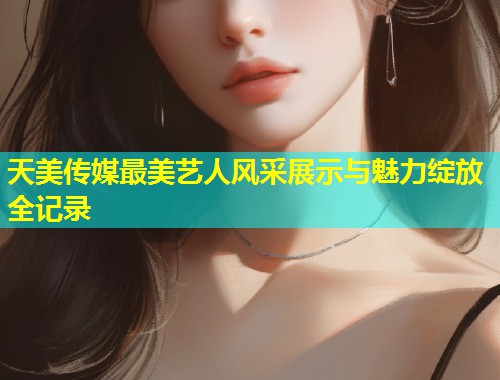 天美传媒最美艺人风采展示与魅力绽放全记录