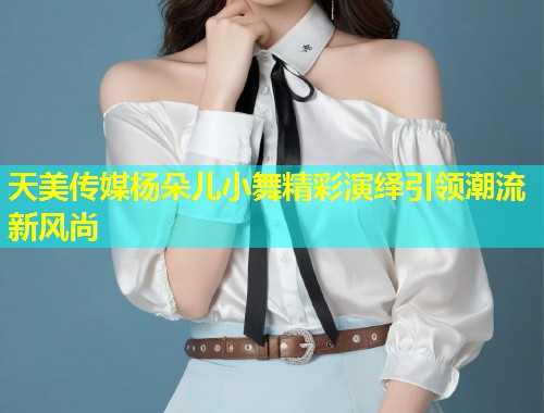 天美传媒杨朵儿小舞精彩演绎引领潮流新风尚