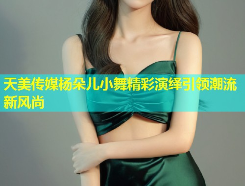 天美传媒杨朵儿小舞精彩演绎引领潮流新风尚