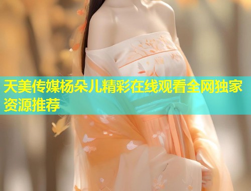 天美传媒杨朵儿精彩在线观看全网独家资源推荐