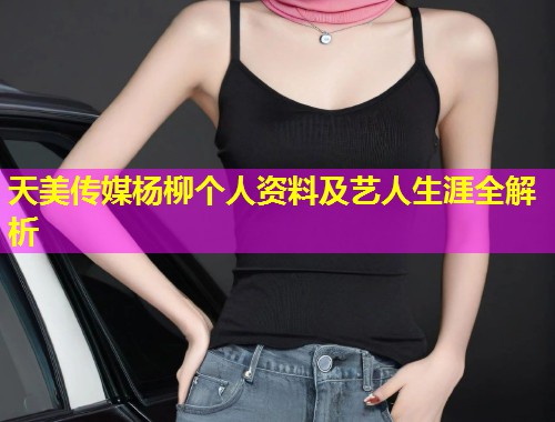 天美传媒杨柳个人资料及艺人生涯全解析