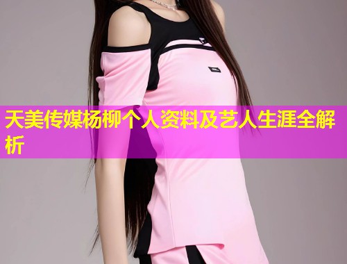 天美传媒杨柳个人资料及艺人生涯全解析