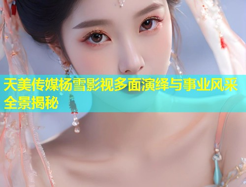 天美传媒杨雪影视多面演绎与事业风采全景揭秘