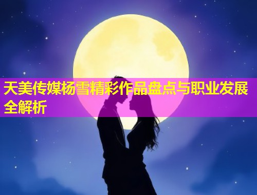 天美传媒杨雪精彩作品盘点与职业发展全解析