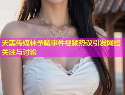 天美传媒林予曦事件视频热议引发网络关注与讨论
