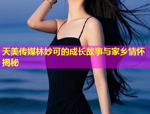 天美传媒林妙可的成长故事与家乡情怀揭秘