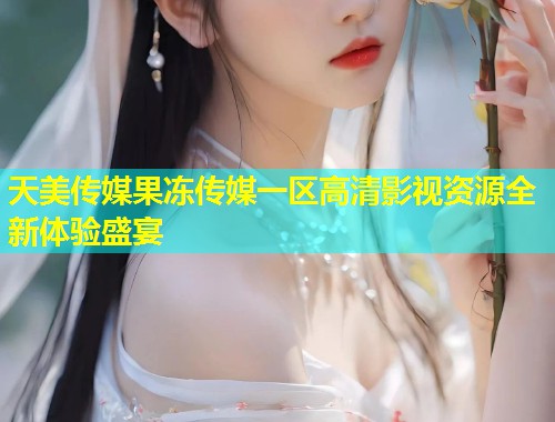 天美传媒果冻传媒一区高清影视资源全新体验盛宴