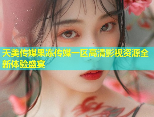 天美传媒果冻传媒一区高清影视资源全新体验盛宴