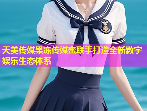 天美传媒果冻传媒蜜联手打造全新数字娱乐生态体系