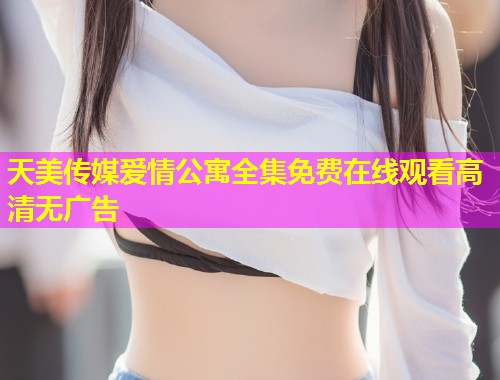 天美传媒爱情公寓全集免费在线观看高清无广告