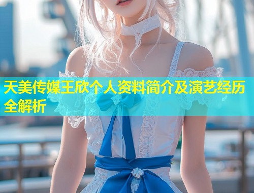 天美传媒王欣个人资料简介及演艺经历全解析