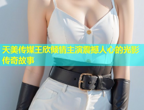 天美传媒王欣倾情主演震撼人心的光影传奇故事