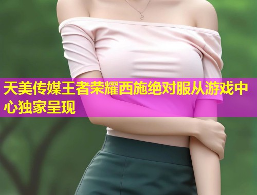 天美传媒王者荣耀西施绝对服从游戏中心独家呈现