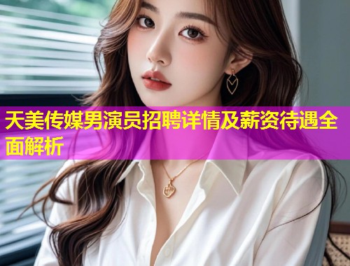 天美传媒男演员招聘详情及薪资待遇全面解析