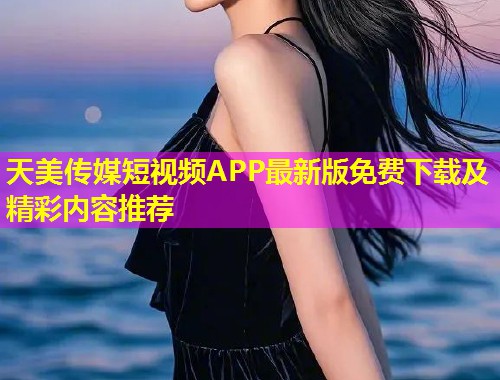 天美传媒短视频APP最新版免费下载及精彩内容推荐