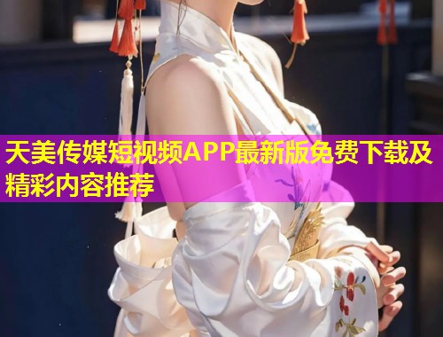 天美传媒短视频APP最新版免费下载及精彩内容推荐