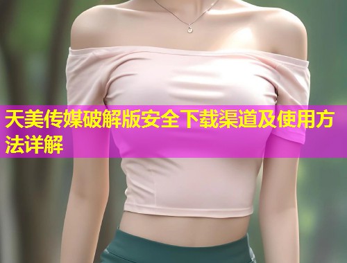 天美传媒破解版安全下载渠道及使用方法详解