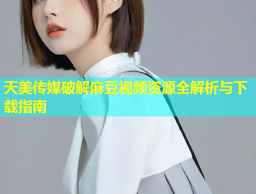 天美传媒破解麻豆视频资源全解析与下载指南