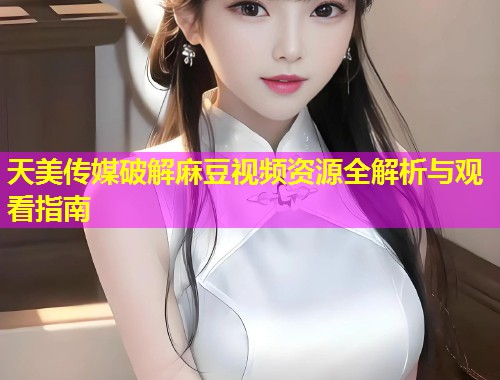 天美传媒破解麻豆视频资源全解析与观看指南
