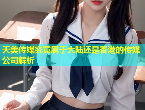 天美传媒究竟属于大陆还是香港的传媒公司解析